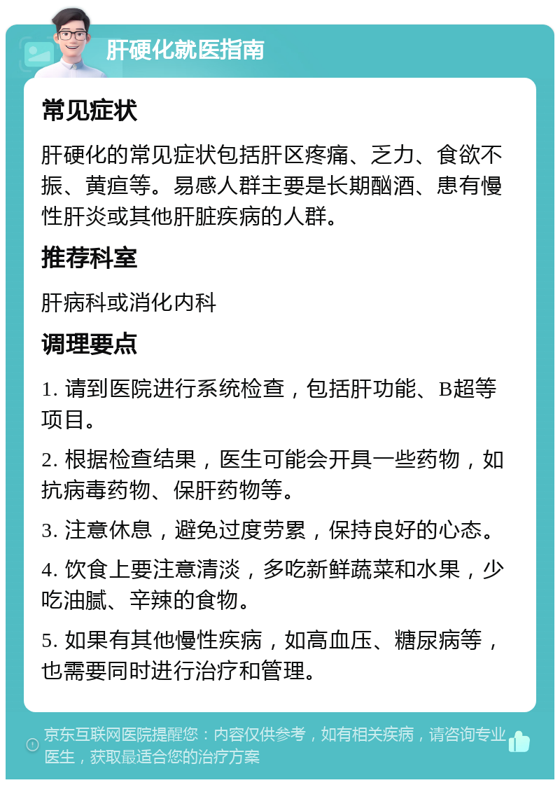 肝硬化就医指南 常见症状 肝硬化的常见症状包括肝区疼痛、乏力、食欲不振、黄疸等。易感人群主要是长期酗酒、患有慢性肝炎或其他肝脏疾病的人群。 推荐科室 肝病科或消化内科 调理要点 1. 请到医院进行系统检查，包括肝功能、B超等项目。 2. 根据检查结果，医生可能会开具一些药物，如抗病毒药物、保肝药物等。 3. 注意休息，避免过度劳累，保持良好的心态。 4. 饮食上要注意清淡，多吃新鲜蔬菜和水果，少吃油腻、辛辣的食物。 5. 如果有其他慢性疾病，如高血压、糖尿病等，也需要同时进行治疗和管理。