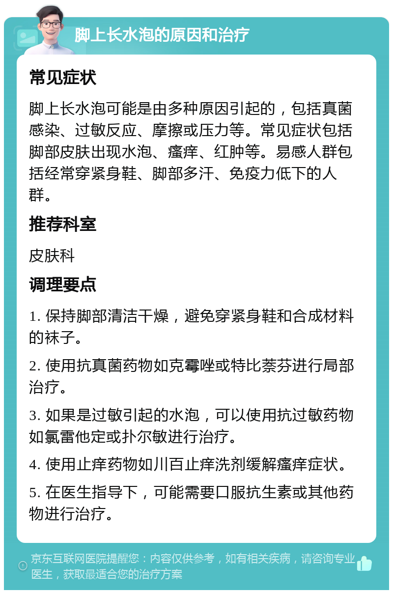 脚上长水泡的原因和治疗 常见症状 脚上长水泡可能是由多种原因引起的，包括真菌感染、过敏反应、摩擦或压力等。常见症状包括脚部皮肤出现水泡、瘙痒、红肿等。易感人群包括经常穿紧身鞋、脚部多汗、免疫力低下的人群。 推荐科室 皮肤科 调理要点 1. 保持脚部清洁干燥，避免穿紧身鞋和合成材料的袜子。 2. 使用抗真菌药物如克霉唑或特比萘芬进行局部治疗。 3. 如果是过敏引起的水泡，可以使用抗过敏药物如氯雷他定或扑尔敏进行治疗。 4. 使用止痒药物如川百止痒洗剂缓解瘙痒症状。 5. 在医生指导下，可能需要口服抗生素或其他药物进行治疗。