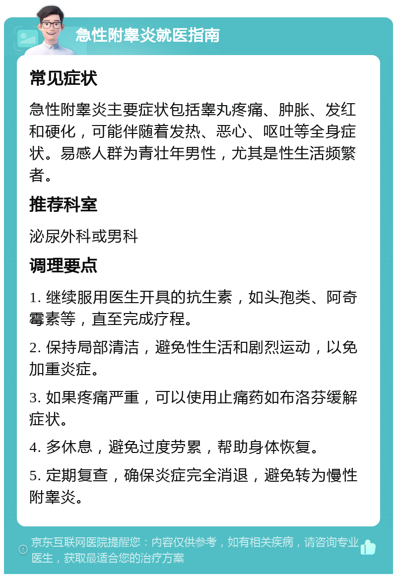 急性附睾炎就医指南 常见症状 急性附睾炎主要症状包括睾丸疼痛、肿胀、发红和硬化，可能伴随着发热、恶心、呕吐等全身症状。易感人群为青壮年男性，尤其是性生活频繁者。 推荐科室 泌尿外科或男科 调理要点 1. 继续服用医生开具的抗生素，如头孢类、阿奇霉素等，直至完成疗程。 2. 保持局部清洁，避免性生活和剧烈运动，以免加重炎症。 3. 如果疼痛严重，可以使用止痛药如布洛芬缓解症状。 4. 多休息，避免过度劳累，帮助身体恢复。 5. 定期复查，确保炎症完全消退，避免转为慢性附睾炎。