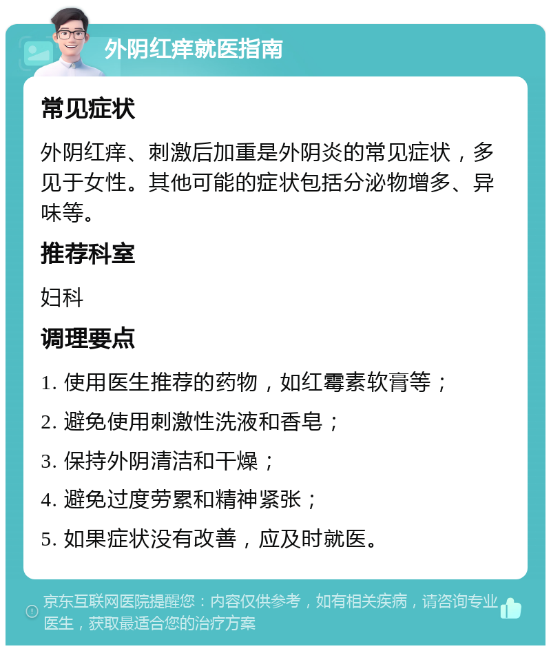 外阴红痒就医指南 常见症状 外阴红痒、刺激后加重是外阴炎的常见症状，多见于女性。其他可能的症状包括分泌物增多、异味等。 推荐科室 妇科 调理要点 1. 使用医生推荐的药物，如红霉素软膏等； 2. 避免使用刺激性洗液和香皂； 3. 保持外阴清洁和干燥； 4. 避免过度劳累和精神紧张； 5. 如果症状没有改善，应及时就医。