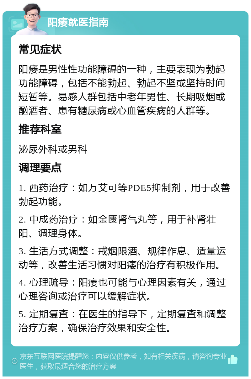 阳痿就医指南 常见症状 阳痿是男性性功能障碍的一种，主要表现为勃起功能障碍，包括不能勃起、勃起不坚或坚持时间短暂等。易感人群包括中老年男性、长期吸烟或酗酒者、患有糖尿病或心血管疾病的人群等。 推荐科室 泌尿外科或男科 调理要点 1. 西药治疗：如万艾可等PDE5抑制剂，用于改善勃起功能。 2. 中成药治疗：如金匮肾气丸等，用于补肾壮阳、调理身体。 3. 生活方式调整：戒烟限酒、规律作息、适量运动等，改善生活习惯对阳痿的治疗有积极作用。 4. 心理疏导：阳痿也可能与心理因素有关，通过心理咨询或治疗可以缓解症状。 5. 定期复查：在医生的指导下，定期复查和调整治疗方案，确保治疗效果和安全性。