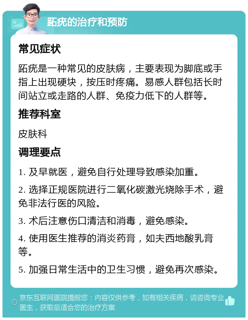 跖疣的治疗和预防 常见症状 跖疣是一种常见的皮肤病，主要表现为脚底或手指上出现硬块，按压时疼痛。易感人群包括长时间站立或走路的人群、免疫力低下的人群等。 推荐科室 皮肤科 调理要点 1. 及早就医，避免自行处理导致感染加重。 2. 选择正规医院进行二氧化碳激光烧除手术，避免非法行医的风险。 3. 术后注意伤口清洁和消毒，避免感染。 4. 使用医生推荐的消炎药膏，如夫西地酸乳膏等。 5. 加强日常生活中的卫生习惯，避免再次感染。