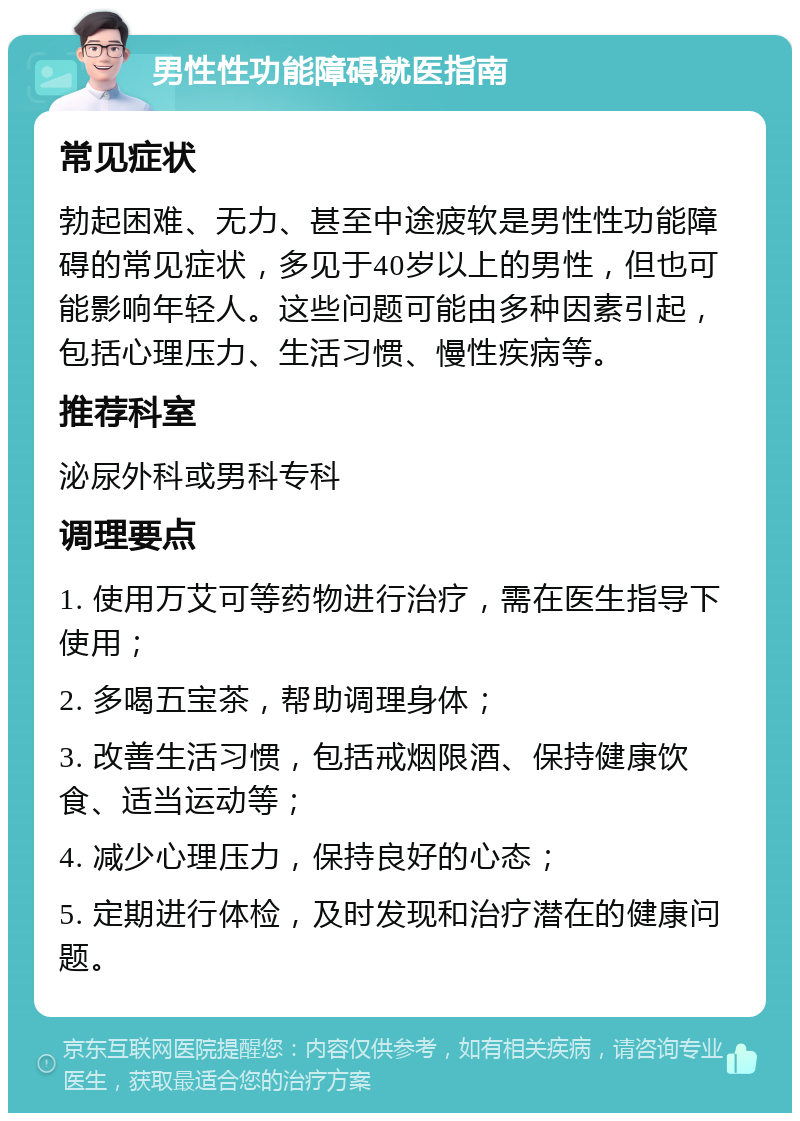 男性性功能障碍就医指南 常见症状 勃起困难、无力、甚至中途疲软是男性性功能障碍的常见症状，多见于40岁以上的男性，但也可能影响年轻人。这些问题可能由多种因素引起，包括心理压力、生活习惯、慢性疾病等。 推荐科室 泌尿外科或男科专科 调理要点 1. 使用万艾可等药物进行治疗，需在医生指导下使用； 2. 多喝五宝茶，帮助调理身体； 3. 改善生活习惯，包括戒烟限酒、保持健康饮食、适当运动等； 4. 减少心理压力，保持良好的心态； 5. 定期进行体检，及时发现和治疗潜在的健康问题。