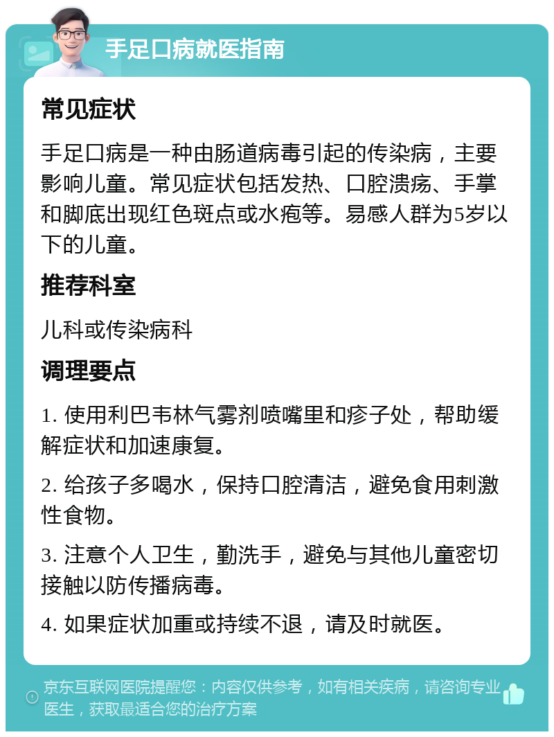 手足口病就医指南 常见症状 手足口病是一种由肠道病毒引起的传染病，主要影响儿童。常见症状包括发热、口腔溃疡、手掌和脚底出现红色斑点或水疱等。易感人群为5岁以下的儿童。 推荐科室 儿科或传染病科 调理要点 1. 使用利巴韦林气雾剂喷嘴里和疹子处，帮助缓解症状和加速康复。 2. 给孩子多喝水，保持口腔清洁，避免食用刺激性食物。 3. 注意个人卫生，勤洗手，避免与其他儿童密切接触以防传播病毒。 4. 如果症状加重或持续不退，请及时就医。