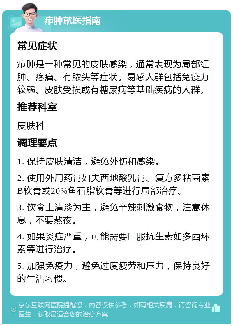 疖肿就医指南 常见症状 疖肿是一种常见的皮肤感染，通常表现为局部红肿、疼痛、有脓头等症状。易感人群包括免疫力较弱、皮肤受损或有糖尿病等基础疾病的人群。 推荐科室 皮肤科 调理要点 1. 保持皮肤清洁，避免外伤和感染。 2. 使用外用药膏如夫西地酸乳膏、复方多粘菌素B软膏或20%鱼石脂软膏等进行局部治疗。 3. 饮食上清淡为主，避免辛辣刺激食物，注意休息，不要熬夜。 4. 如果炎症严重，可能需要口服抗生素如多西环素等进行治疗。 5. 加强免疫力，避免过度疲劳和压力，保持良好的生活习惯。