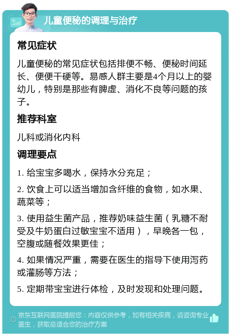 儿童便秘的调理与治疗 常见症状 儿童便秘的常见症状包括排便不畅、便秘时间延长、便便干硬等。易感人群主要是4个月以上的婴幼儿，特别是那些有脾虚、消化不良等问题的孩子。 推荐科室 儿科或消化内科 调理要点 1. 给宝宝多喝水，保持水分充足； 2. 饮食上可以适当增加含纤维的食物，如水果、蔬菜等； 3. 使用益生菌产品，推荐奶味益生菌（乳糖不耐受及牛奶蛋白过敏宝宝不适用），早晚各一包，空腹或随餐效果更佳； 4. 如果情况严重，需要在医生的指导下使用泻药或灌肠等方法； 5. 定期带宝宝进行体检，及时发现和处理问题。