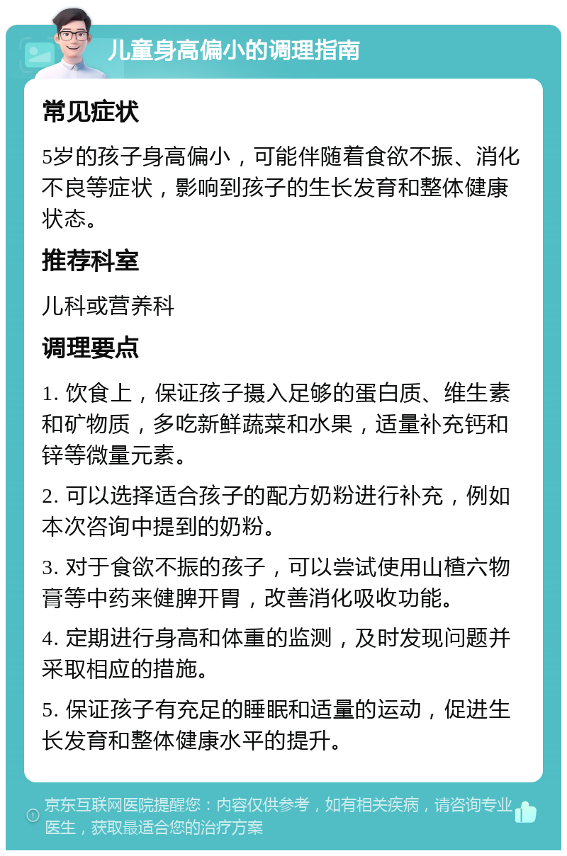 儿童身高偏小的调理指南 常见症状 5岁的孩子身高偏小，可能伴随着食欲不振、消化不良等症状，影响到孩子的生长发育和整体健康状态。 推荐科室 儿科或营养科 调理要点 1. 饮食上，保证孩子摄入足够的蛋白质、维生素和矿物质，多吃新鲜蔬菜和水果，适量补充钙和锌等微量元素。 2. 可以选择适合孩子的配方奶粉进行补充，例如本次咨询中提到的奶粉。 3. 对于食欲不振的孩子，可以尝试使用山楂六物膏等中药来健脾开胃，改善消化吸收功能。 4. 定期进行身高和体重的监测，及时发现问题并采取相应的措施。 5. 保证孩子有充足的睡眠和适量的运动，促进生长发育和整体健康水平的提升。