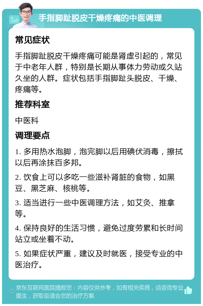 手指脚趾脱皮干燥疼痛的中医调理 常见症状 手指脚趾脱皮干燥疼痛可能是肾虚引起的，常见于中老年人群，特别是长期从事体力劳动或久站久坐的人群。症状包括手指脚趾头脱皮、干燥、疼痛等。 推荐科室 中医科 调理要点 1. 多用热水泡脚，泡完脚以后用碘伏消毒，擦拭以后再涂抹百多邦。 2. 饮食上可以多吃一些滋补肾脏的食物，如黑豆、黑芝麻、核桃等。 3. 适当进行一些中医调理方法，如艾灸、推拿等。 4. 保持良好的生活习惯，避免过度劳累和长时间站立或坐着不动。 5. 如果症状严重，建议及时就医，接受专业的中医治疗。