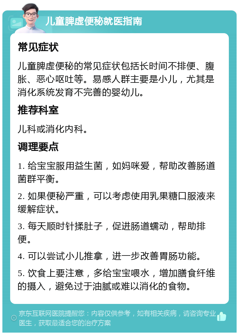 儿童脾虚便秘就医指南 常见症状 儿童脾虚便秘的常见症状包括长时间不排便、腹胀、恶心呕吐等。易感人群主要是小儿，尤其是消化系统发育不完善的婴幼儿。 推荐科室 儿科或消化内科。 调理要点 1. 给宝宝服用益生菌，如妈咪爱，帮助改善肠道菌群平衡。 2. 如果便秘严重，可以考虑使用乳果糖口服液来缓解症状。 3. 每天顺时针揉肚子，促进肠道蠕动，帮助排便。 4. 可以尝试小儿推拿，进一步改善胃肠功能。 5. 饮食上要注意，多给宝宝喂水，增加膳食纤维的摄入，避免过于油腻或难以消化的食物。