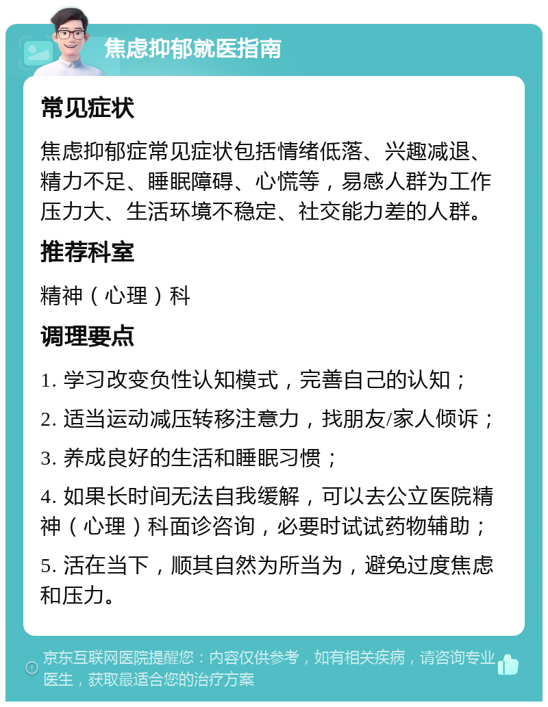 焦虑抑郁就医指南 常见症状 焦虑抑郁症常见症状包括情绪低落、兴趣减退、精力不足、睡眠障碍、心慌等，易感人群为工作压力大、生活环境不稳定、社交能力差的人群。 推荐科室 精神（心理）科 调理要点 1. 学习改变负性认知模式，完善自己的认知； 2. 适当运动减压转移注意力，找朋友/家人倾诉； 3. 养成良好的生活和睡眠习惯； 4. 如果长时间无法自我缓解，可以去公立医院精神（心理）科面诊咨询，必要时试试药物辅助； 5. 活在当下，顺其自然为所当为，避免过度焦虑和压力。