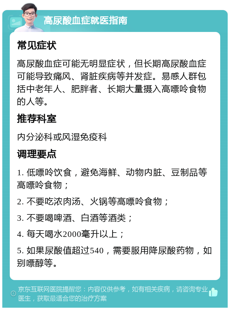 高尿酸血症就医指南 常见症状 高尿酸血症可能无明显症状，但长期高尿酸血症可能导致痛风、肾脏疾病等并发症。易感人群包括中老年人、肥胖者、长期大量摄入高嘌呤食物的人等。 推荐科室 内分泌科或风湿免疫科 调理要点 1. 低嘌呤饮食，避免海鲜、动物内脏、豆制品等高嘌呤食物； 2. 不要吃浓肉汤、火锅等高嘌呤食物； 3. 不要喝啤酒、白酒等酒类； 4. 每天喝水2000毫升以上； 5. 如果尿酸值超过540，需要服用降尿酸药物，如别嘌醇等。