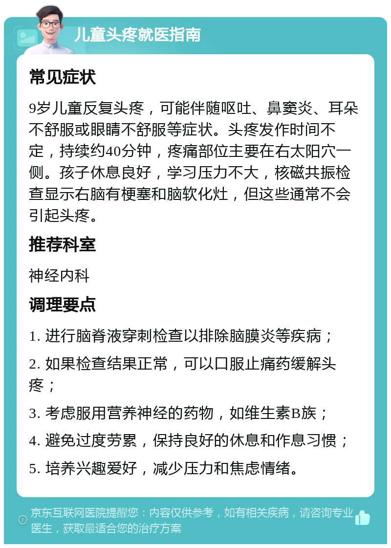 儿童头疼就医指南 常见症状 9岁儿童反复头疼，可能伴随呕吐、鼻窦炎、耳朵不舒服或眼睛不舒服等症状。头疼发作时间不定，持续约40分钟，疼痛部位主要在右太阳穴一侧。孩子休息良好，学习压力不大，核磁共振检查显示右脑有梗塞和脑软化灶，但这些通常不会引起头疼。 推荐科室 神经内科 调理要点 1. 进行脑脊液穿刺检查以排除脑膜炎等疾病； 2. 如果检查结果正常，可以口服止痛药缓解头疼； 3. 考虑服用营养神经的药物，如维生素B族； 4. 避免过度劳累，保持良好的休息和作息习惯； 5. 培养兴趣爱好，减少压力和焦虑情绪。