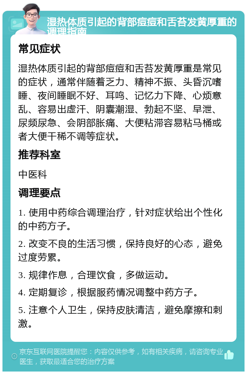 湿热体质引起的背部痘痘和舌苔发黄厚重的调理指南 常见症状 湿热体质引起的背部痘痘和舌苔发黄厚重是常见的症状，通常伴随着乏力、精神不振、头昏沉嗜睡、夜间睡眠不好、耳鸣、记忆力下降、心烦意乱、容易出虚汗、阴囊潮湿、勃起不坚、早泄、尿频尿急、会阴部胀痛、大便粘滞容易粘马桶或者大便干稀不调等症状。 推荐科室 中医科 调理要点 1. 使用中药综合调理治疗，针对症状给出个性化的中药方子。 2. 改变不良的生活习惯，保持良好的心态，避免过度劳累。 3. 规律作息，合理饮食，多做运动。 4. 定期复诊，根据服药情况调整中药方子。 5. 注意个人卫生，保持皮肤清洁，避免摩擦和刺激。