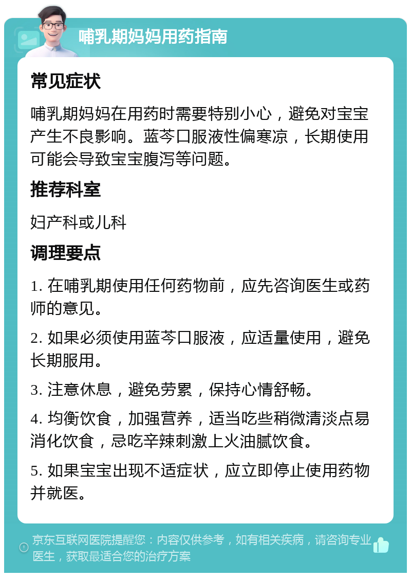 哺乳期妈妈用药指南 常见症状 哺乳期妈妈在用药时需要特别小心，避免对宝宝产生不良影响。蓝芩口服液性偏寒凉，长期使用可能会导致宝宝腹泻等问题。 推荐科室 妇产科或儿科 调理要点 1. 在哺乳期使用任何药物前，应先咨询医生或药师的意见。 2. 如果必须使用蓝芩口服液，应适量使用，避免长期服用。 3. 注意休息，避免劳累，保持心情舒畅。 4. 均衡饮食，加强营养，适当吃些稍微清淡点易消化饮食，忌吃辛辣刺激上火油腻饮食。 5. 如果宝宝出现不适症状，应立即停止使用药物并就医。