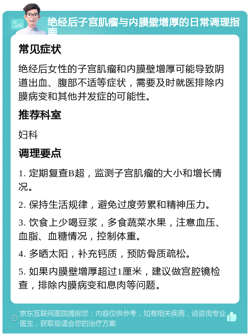 绝经后子宫肌瘤与内膜壁增厚的日常调理指南 常见症状 绝经后女性的子宫肌瘤和内膜壁增厚可能导致阴道出血、腹部不适等症状，需要及时就医排除内膜病变和其他并发症的可能性。 推荐科室 妇科 调理要点 1. 定期复查B超，监测子宫肌瘤的大小和增长情况。 2. 保持生活规律，避免过度劳累和精神压力。 3. 饮食上少喝豆浆，多食蔬菜水果，注意血压、血脂、血糖情况，控制体重。 4. 多晒太阳，补充钙质，预防骨质疏松。 5. 如果内膜壁增厚超过1厘米，建议做宫腔镜检查，排除内膜病变和息肉等问题。