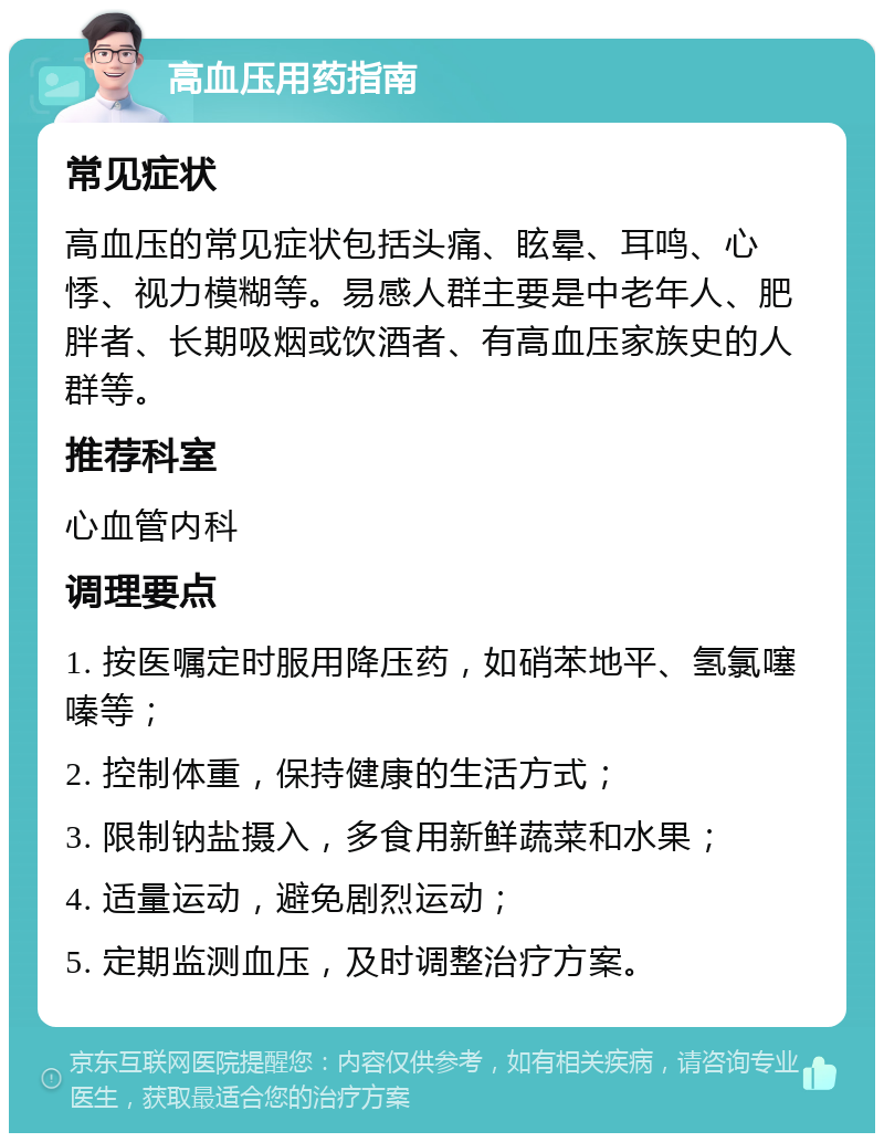 高血压用药指南 常见症状 高血压的常见症状包括头痛、眩晕、耳鸣、心悸、视力模糊等。易感人群主要是中老年人、肥胖者、长期吸烟或饮酒者、有高血压家族史的人群等。 推荐科室 心血管内科 调理要点 1. 按医嘱定时服用降压药，如硝苯地平、氢氯噻嗪等； 2. 控制体重，保持健康的生活方式； 3. 限制钠盐摄入，多食用新鲜蔬菜和水果； 4. 适量运动，避免剧烈运动； 5. 定期监测血压，及时调整治疗方案。