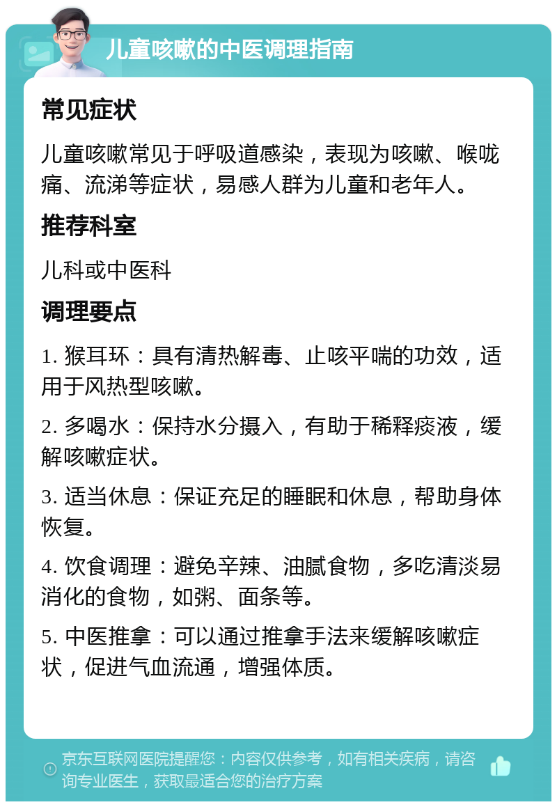 儿童咳嗽的中医调理指南 常见症状 儿童咳嗽常见于呼吸道感染，表现为咳嗽、喉咙痛、流涕等症状，易感人群为儿童和老年人。 推荐科室 儿科或中医科 调理要点 1. 猴耳环：具有清热解毒、止咳平喘的功效，适用于风热型咳嗽。 2. 多喝水：保持水分摄入，有助于稀释痰液，缓解咳嗽症状。 3. 适当休息：保证充足的睡眠和休息，帮助身体恢复。 4. 饮食调理：避免辛辣、油腻食物，多吃清淡易消化的食物，如粥、面条等。 5. 中医推拿：可以通过推拿手法来缓解咳嗽症状，促进气血流通，增强体质。