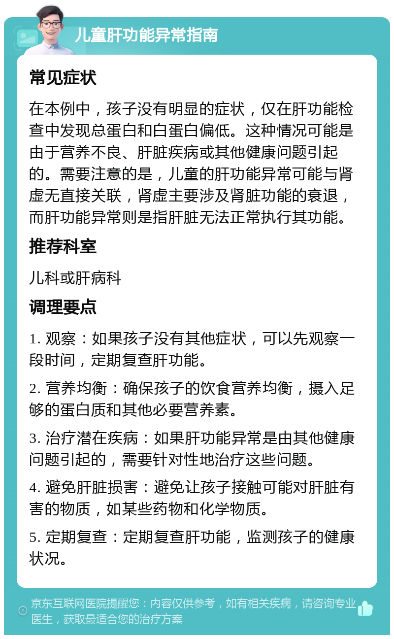 儿童肝功能异常指南 常见症状 在本例中，孩子没有明显的症状，仅在肝功能检查中发现总蛋白和白蛋白偏低。这种情况可能是由于营养不良、肝脏疾病或其他健康问题引起的。需要注意的是，儿童的肝功能异常可能与肾虚无直接关联，肾虚主要涉及肾脏功能的衰退，而肝功能异常则是指肝脏无法正常执行其功能。 推荐科室 儿科或肝病科 调理要点 1. 观察：如果孩子没有其他症状，可以先观察一段时间，定期复查肝功能。 2. 营养均衡：确保孩子的饮食营养均衡，摄入足够的蛋白质和其他必要营养素。 3. 治疗潜在疾病：如果肝功能异常是由其他健康问题引起的，需要针对性地治疗这些问题。 4. 避免肝脏损害：避免让孩子接触可能对肝脏有害的物质，如某些药物和化学物质。 5. 定期复查：定期复查肝功能，监测孩子的健康状况。