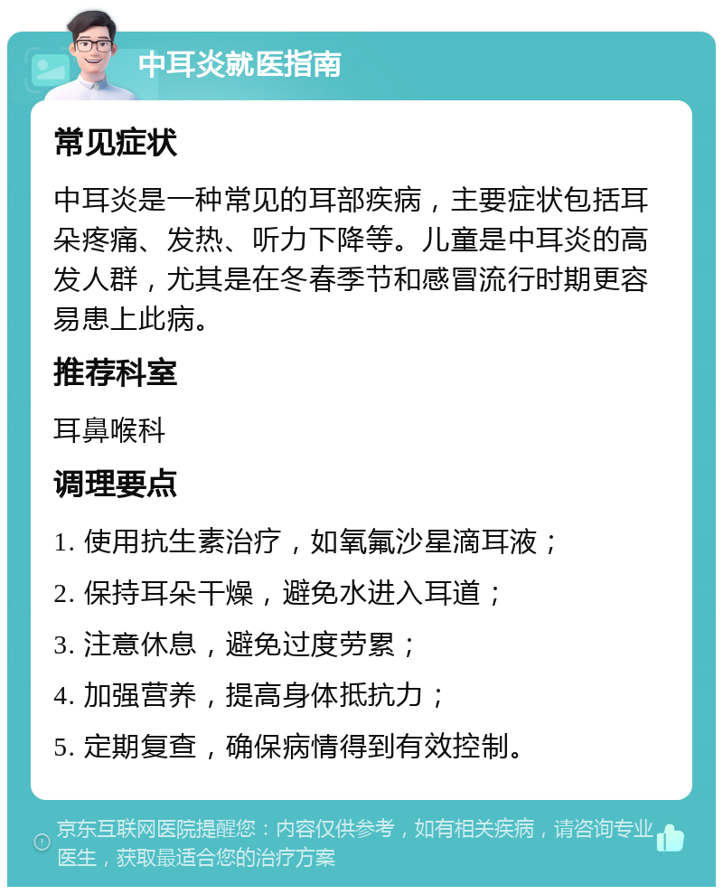 中耳炎就医指南 常见症状 中耳炎是一种常见的耳部疾病，主要症状包括耳朵疼痛、发热、听力下降等。儿童是中耳炎的高发人群，尤其是在冬春季节和感冒流行时期更容易患上此病。 推荐科室 耳鼻喉科 调理要点 1. 使用抗生素治疗，如氧氟沙星滴耳液； 2. 保持耳朵干燥，避免水进入耳道； 3. 注意休息，避免过度劳累； 4. 加强营养，提高身体抵抗力； 5. 定期复查，确保病情得到有效控制。