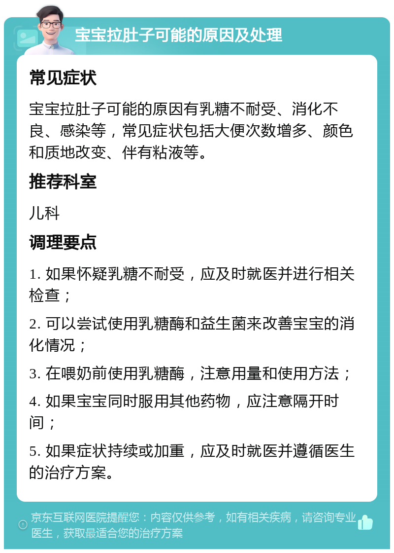 宝宝拉肚子可能的原因及处理 常见症状 宝宝拉肚子可能的原因有乳糖不耐受、消化不良、感染等，常见症状包括大便次数增多、颜色和质地改变、伴有粘液等。 推荐科室 儿科 调理要点 1. 如果怀疑乳糖不耐受，应及时就医并进行相关检查； 2. 可以尝试使用乳糖酶和益生菌来改善宝宝的消化情况； 3. 在喂奶前使用乳糖酶，注意用量和使用方法； 4. 如果宝宝同时服用其他药物，应注意隔开时间； 5. 如果症状持续或加重，应及时就医并遵循医生的治疗方案。