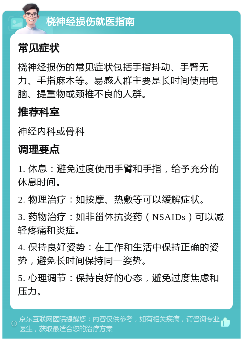 桡神经损伤就医指南 常见症状 桡神经损伤的常见症状包括手指抖动、手臂无力、手指麻木等。易感人群主要是长时间使用电脑、提重物或颈椎不良的人群。 推荐科室 神经内科或骨科 调理要点 1. 休息：避免过度使用手臂和手指，给予充分的休息时间。 2. 物理治疗：如按摩、热敷等可以缓解症状。 3. 药物治疗：如非甾体抗炎药（NSAIDs）可以减轻疼痛和炎症。 4. 保持良好姿势：在工作和生活中保持正确的姿势，避免长时间保持同一姿势。 5. 心理调节：保持良好的心态，避免过度焦虑和压力。