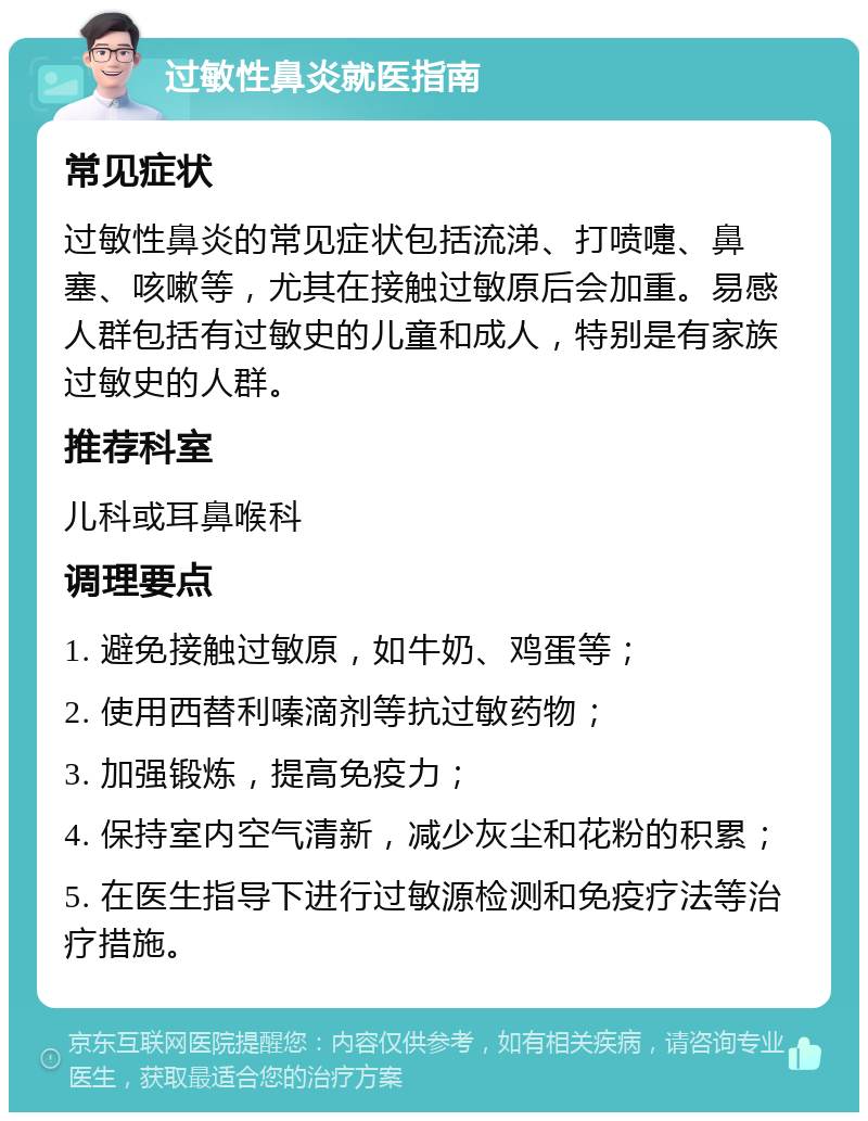 过敏性鼻炎就医指南 常见症状 过敏性鼻炎的常见症状包括流涕、打喷嚏、鼻塞、咳嗽等，尤其在接触过敏原后会加重。易感人群包括有过敏史的儿童和成人，特别是有家族过敏史的人群。 推荐科室 儿科或耳鼻喉科 调理要点 1. 避免接触过敏原，如牛奶、鸡蛋等； 2. 使用西替利嗪滴剂等抗过敏药物； 3. 加强锻炼，提高免疫力； 4. 保持室内空气清新，减少灰尘和花粉的积累； 5. 在医生指导下进行过敏源检测和免疫疗法等治疗措施。