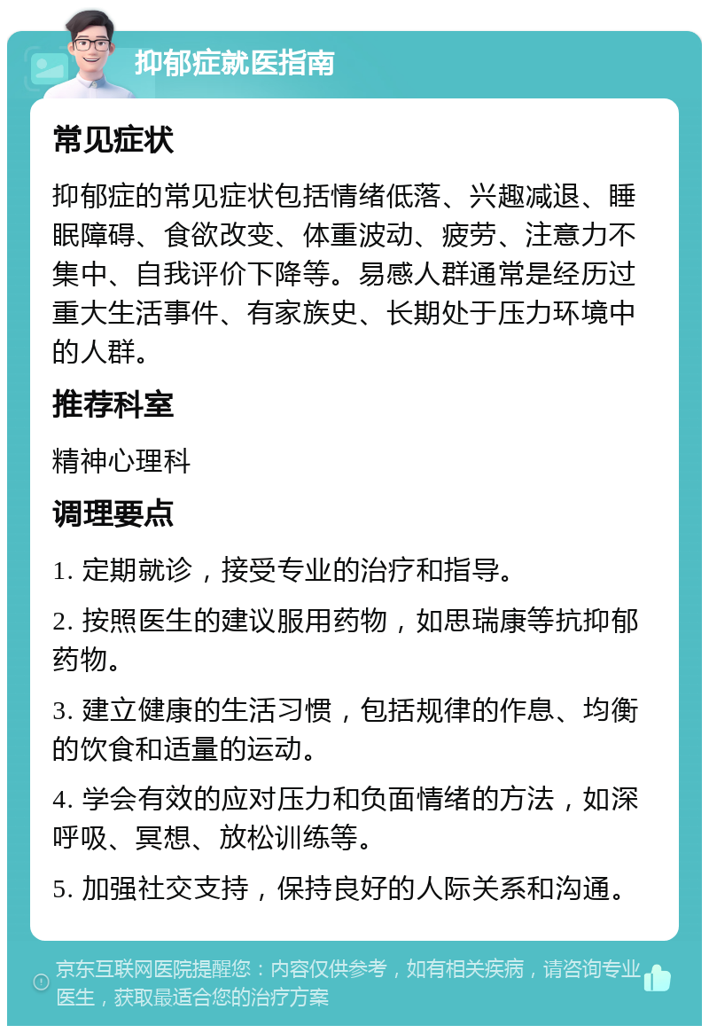 抑郁症就医指南 常见症状 抑郁症的常见症状包括情绪低落、兴趣减退、睡眠障碍、食欲改变、体重波动、疲劳、注意力不集中、自我评价下降等。易感人群通常是经历过重大生活事件、有家族史、长期处于压力环境中的人群。 推荐科室 精神心理科 调理要点 1. 定期就诊，接受专业的治疗和指导。 2. 按照医生的建议服用药物，如思瑞康等抗抑郁药物。 3. 建立健康的生活习惯，包括规律的作息、均衡的饮食和适量的运动。 4. 学会有效的应对压力和负面情绪的方法，如深呼吸、冥想、放松训练等。 5. 加强社交支持，保持良好的人际关系和沟通。