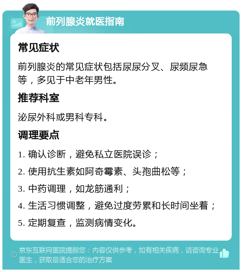 前列腺炎就医指南 常见症状 前列腺炎的常见症状包括尿尿分叉、尿频尿急等，多见于中老年男性。 推荐科室 泌尿外科或男科专科。 调理要点 1. 确认诊断，避免私立医院误诊； 2. 使用抗生素如阿奇霉素、头孢曲松等； 3. 中药调理，如龙筋通利； 4. 生活习惯调整，避免过度劳累和长时间坐着； 5. 定期复查，监测病情变化。