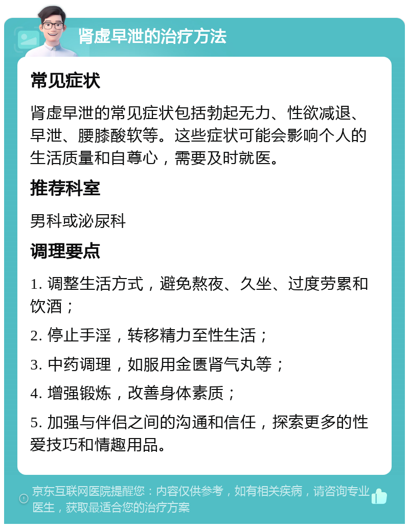 肾虚早泄的治疗方法 常见症状 肾虚早泄的常见症状包括勃起无力、性欲减退、早泄、腰膝酸软等。这些症状可能会影响个人的生活质量和自尊心，需要及时就医。 推荐科室 男科或泌尿科 调理要点 1. 调整生活方式，避免熬夜、久坐、过度劳累和饮酒； 2. 停止手淫，转移精力至性生活； 3. 中药调理，如服用金匮肾气丸等； 4. 增强锻炼，改善身体素质； 5. 加强与伴侣之间的沟通和信任，探索更多的性爱技巧和情趣用品。