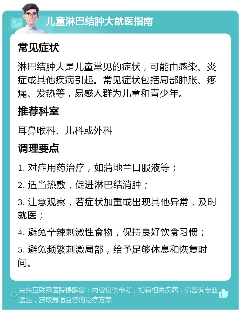 儿童淋巴结肿大就医指南 常见症状 淋巴结肿大是儿童常见的症状，可能由感染、炎症或其他疾病引起。常见症状包括局部肿胀、疼痛、发热等，易感人群为儿童和青少年。 推荐科室 耳鼻喉科、儿科或外科 调理要点 1. 对症用药治疗，如蒲地兰口服液等； 2. 适当热敷，促进淋巴结消肿； 3. 注意观察，若症状加重或出现其他异常，及时就医； 4. 避免辛辣刺激性食物，保持良好饮食习惯； 5. 避免频繁刺激局部，给予足够休息和恢复时间。