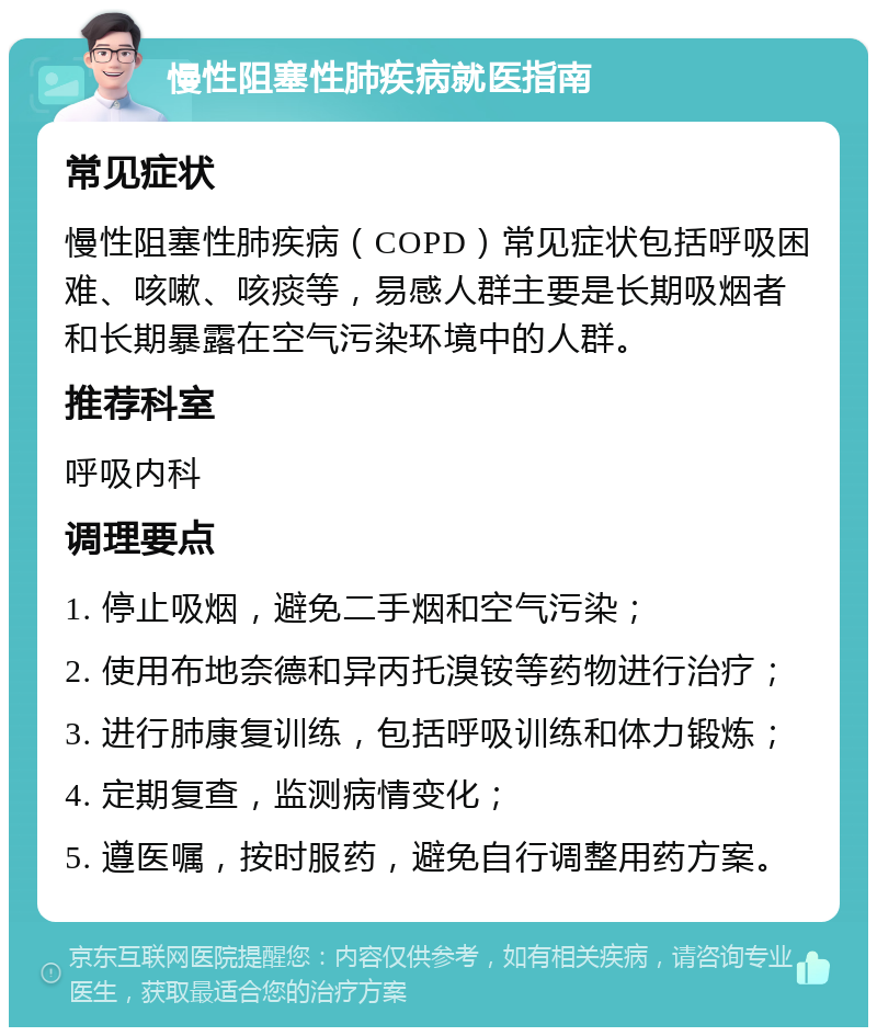 慢性阻塞性肺疾病就医指南 常见症状 慢性阻塞性肺疾病（COPD）常见症状包括呼吸困难、咳嗽、咳痰等，易感人群主要是长期吸烟者和长期暴露在空气污染环境中的人群。 推荐科室 呼吸内科 调理要点 1. 停止吸烟，避免二手烟和空气污染； 2. 使用布地奈德和异丙托溴铵等药物进行治疗； 3. 进行肺康复训练，包括呼吸训练和体力锻炼； 4. 定期复查，监测病情变化； 5. 遵医嘱，按时服药，避免自行调整用药方案。