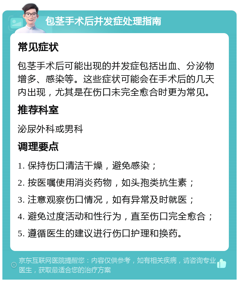 包茎手术后并发症处理指南 常见症状 包茎手术后可能出现的并发症包括出血、分泌物增多、感染等。这些症状可能会在手术后的几天内出现，尤其是在伤口未完全愈合时更为常见。 推荐科室 泌尿外科或男科 调理要点 1. 保持伤口清洁干燥，避免感染； 2. 按医嘱使用消炎药物，如头孢类抗生素； 3. 注意观察伤口情况，如有异常及时就医； 4. 避免过度活动和性行为，直至伤口完全愈合； 5. 遵循医生的建议进行伤口护理和换药。