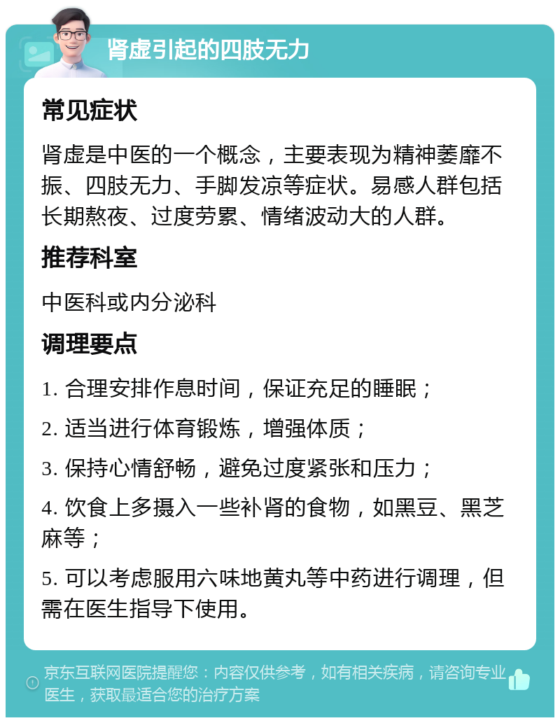 肾虚引起的四肢无力 常见症状 肾虚是中医的一个概念，主要表现为精神萎靡不振、四肢无力、手脚发凉等症状。易感人群包括长期熬夜、过度劳累、情绪波动大的人群。 推荐科室 中医科或内分泌科 调理要点 1. 合理安排作息时间，保证充足的睡眠； 2. 适当进行体育锻炼，增强体质； 3. 保持心情舒畅，避免过度紧张和压力； 4. 饮食上多摄入一些补肾的食物，如黑豆、黑芝麻等； 5. 可以考虑服用六味地黄丸等中药进行调理，但需在医生指导下使用。