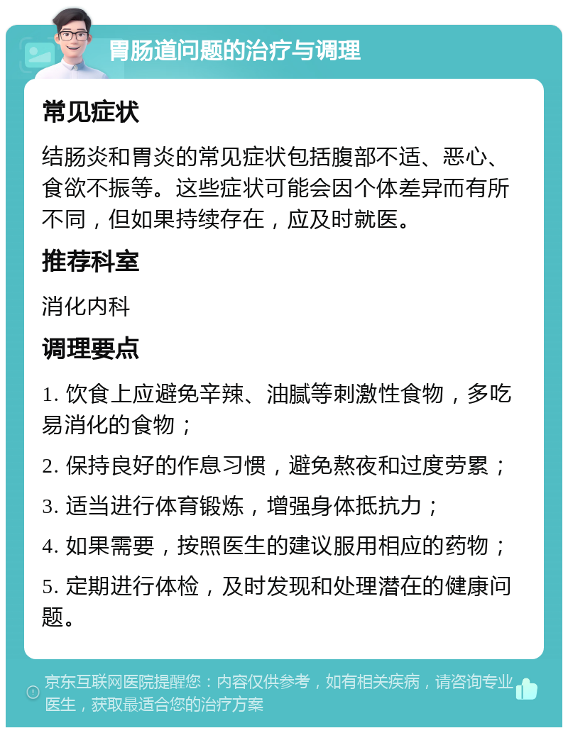 胃肠道问题的治疗与调理 常见症状 结肠炎和胃炎的常见症状包括腹部不适、恶心、食欲不振等。这些症状可能会因个体差异而有所不同，但如果持续存在，应及时就医。 推荐科室 消化内科 调理要点 1. 饮食上应避免辛辣、油腻等刺激性食物，多吃易消化的食物； 2. 保持良好的作息习惯，避免熬夜和过度劳累； 3. 适当进行体育锻炼，增强身体抵抗力； 4. 如果需要，按照医生的建议服用相应的药物； 5. 定期进行体检，及时发现和处理潜在的健康问题。