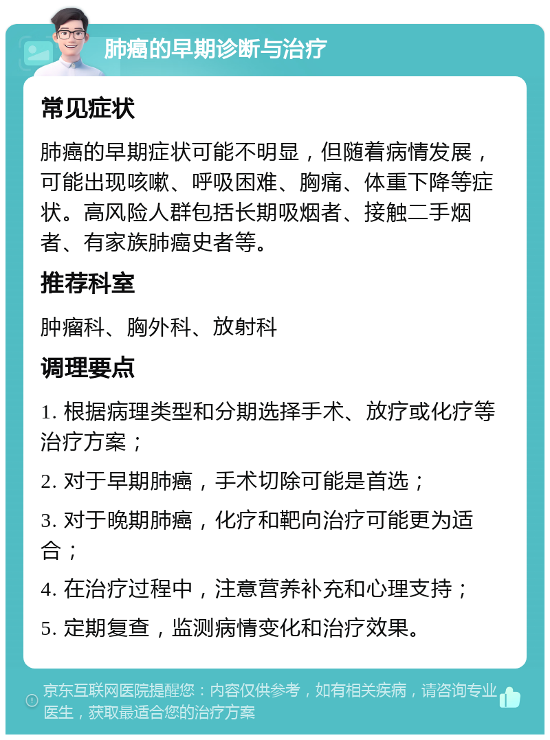 肺癌的早期诊断与治疗 常见症状 肺癌的早期症状可能不明显，但随着病情发展，可能出现咳嗽、呼吸困难、胸痛、体重下降等症状。高风险人群包括长期吸烟者、接触二手烟者、有家族肺癌史者等。 推荐科室 肿瘤科、胸外科、放射科 调理要点 1. 根据病理类型和分期选择手术、放疗或化疗等治疗方案； 2. 对于早期肺癌，手术切除可能是首选； 3. 对于晚期肺癌，化疗和靶向治疗可能更为适合； 4. 在治疗过程中，注意营养补充和心理支持； 5. 定期复查，监测病情变化和治疗效果。