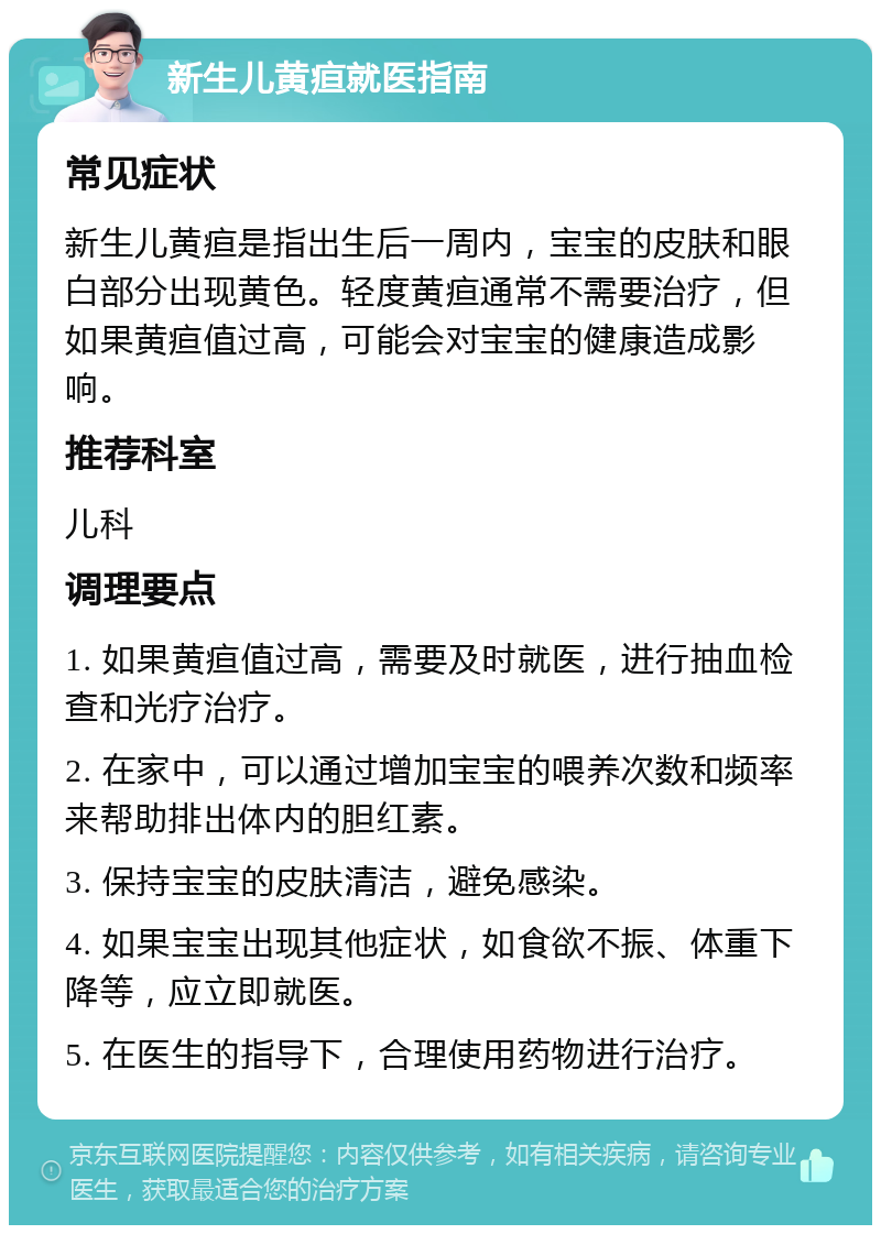 新生儿黄疸就医指南 常见症状 新生儿黄疸是指出生后一周内，宝宝的皮肤和眼白部分出现黄色。轻度黄疸通常不需要治疗，但如果黄疸值过高，可能会对宝宝的健康造成影响。 推荐科室 儿科 调理要点 1. 如果黄疸值过高，需要及时就医，进行抽血检查和光疗治疗。 2. 在家中，可以通过增加宝宝的喂养次数和频率来帮助排出体内的胆红素。 3. 保持宝宝的皮肤清洁，避免感染。 4. 如果宝宝出现其他症状，如食欲不振、体重下降等，应立即就医。 5. 在医生的指导下，合理使用药物进行治疗。