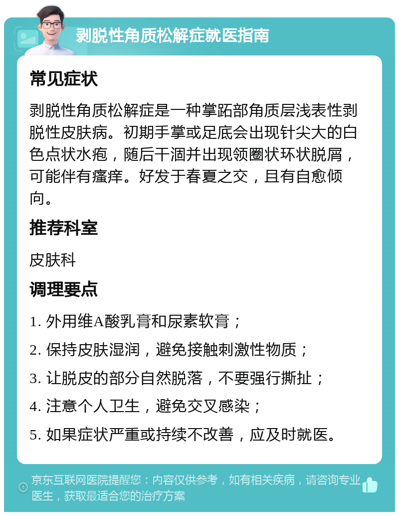 剥脱性角质松解症就医指南 常见症状 剥脱性角质松解症是一种掌跖部角质层浅表性剥脱性皮肤病。初期手掌或足底会出现针尖大的白色点状水疱，随后干涸并出现领圈状环状脱屑，可能伴有瘙痒。好发于春夏之交，且有自愈倾向。 推荐科室 皮肤科 调理要点 1. 外用维A酸乳膏和尿素软膏； 2. 保持皮肤湿润，避免接触刺激性物质； 3. 让脱皮的部分自然脱落，不要强行撕扯； 4. 注意个人卫生，避免交叉感染； 5. 如果症状严重或持续不改善，应及时就医。