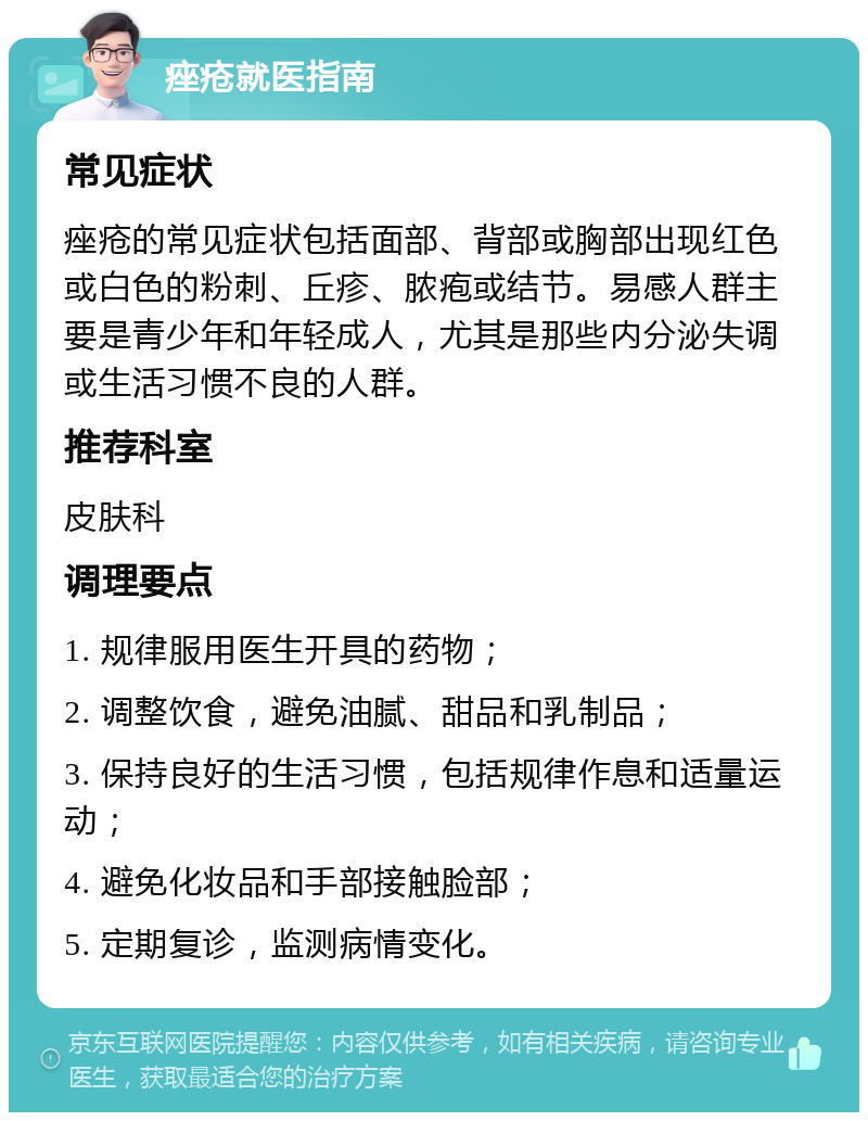 痤疮就医指南 常见症状 痤疮的常见症状包括面部、背部或胸部出现红色或白色的粉刺、丘疹、脓疱或结节。易感人群主要是青少年和年轻成人，尤其是那些内分泌失调或生活习惯不良的人群。 推荐科室 皮肤科 调理要点 1. 规律服用医生开具的药物； 2. 调整饮食，避免油腻、甜品和乳制品； 3. 保持良好的生活习惯，包括规律作息和适量运动； 4. 避免化妆品和手部接触脸部； 5. 定期复诊，监测病情变化。