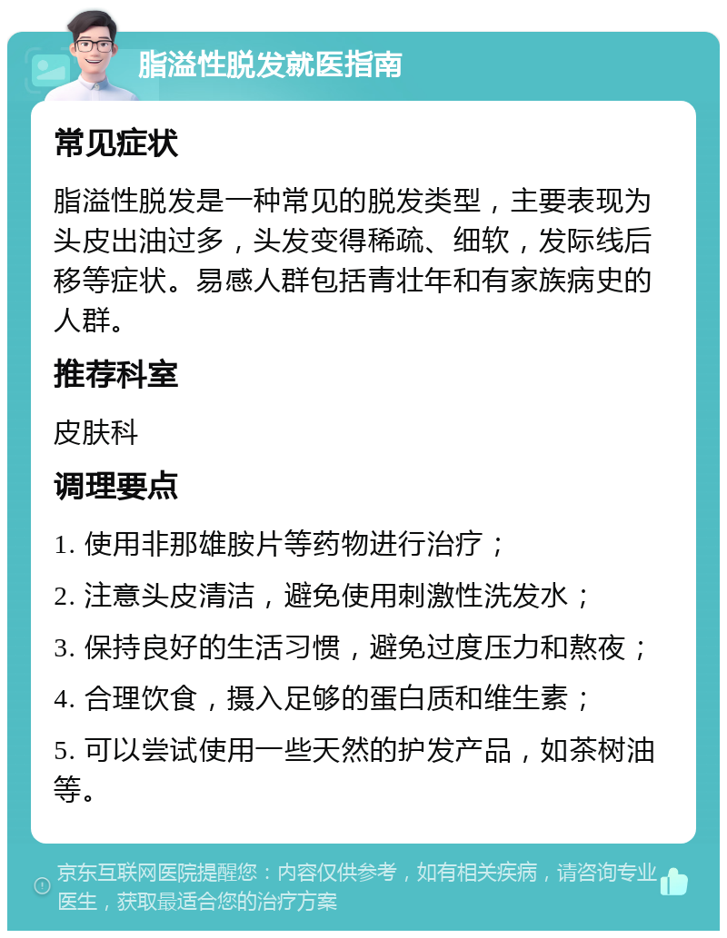 脂溢性脱发就医指南 常见症状 脂溢性脱发是一种常见的脱发类型，主要表现为头皮出油过多，头发变得稀疏、细软，发际线后移等症状。易感人群包括青壮年和有家族病史的人群。 推荐科室 皮肤科 调理要点 1. 使用非那雄胺片等药物进行治疗； 2. 注意头皮清洁，避免使用刺激性洗发水； 3. 保持良好的生活习惯，避免过度压力和熬夜； 4. 合理饮食，摄入足够的蛋白质和维生素； 5. 可以尝试使用一些天然的护发产品，如茶树油等。