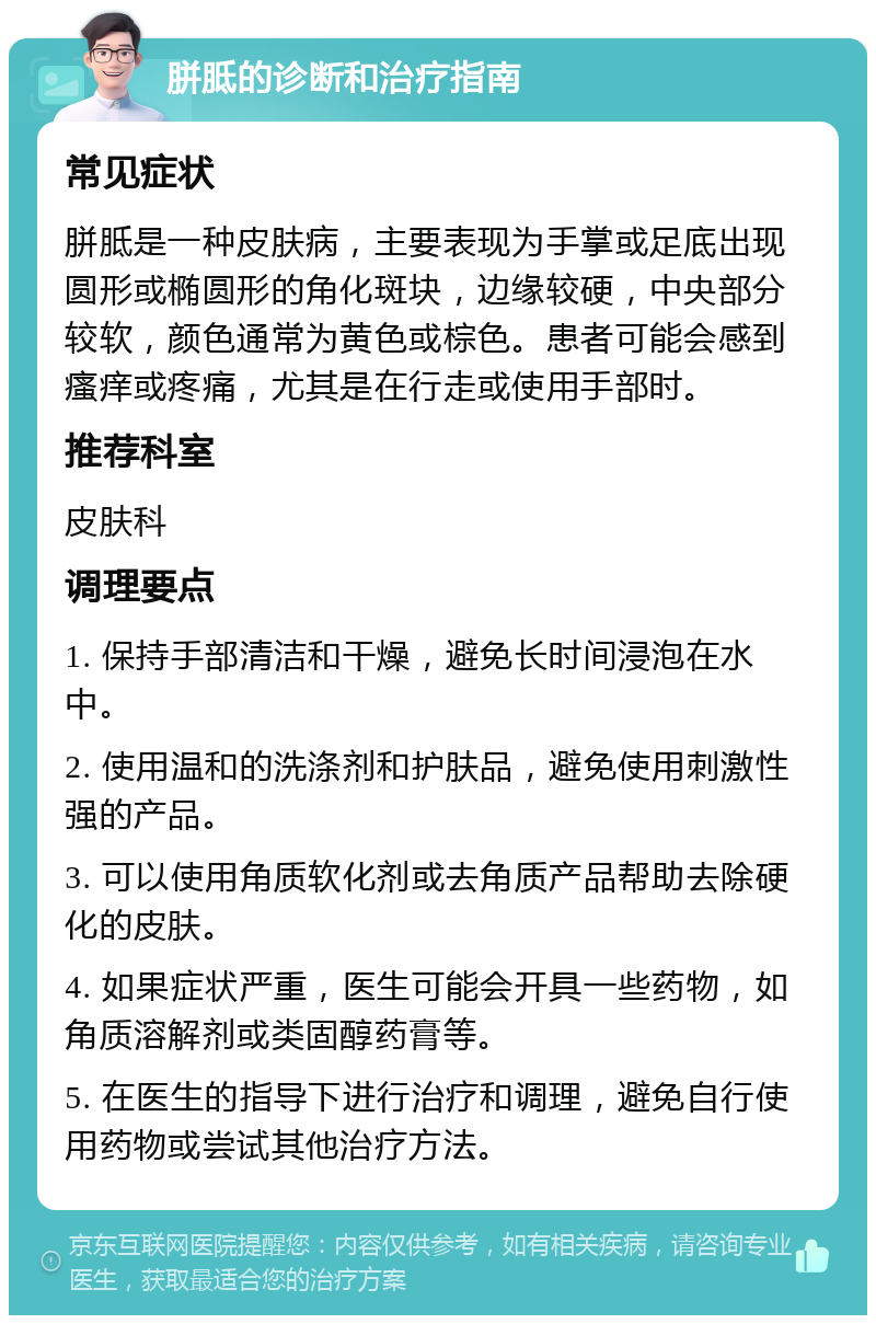 胼胝的诊断和治疗指南 常见症状 胼胝是一种皮肤病，主要表现为手掌或足底出现圆形或椭圆形的角化斑块，边缘较硬，中央部分较软，颜色通常为黄色或棕色。患者可能会感到瘙痒或疼痛，尤其是在行走或使用手部时。 推荐科室 皮肤科 调理要点 1. 保持手部清洁和干燥，避免长时间浸泡在水中。 2. 使用温和的洗涤剂和护肤品，避免使用刺激性强的产品。 3. 可以使用角质软化剂或去角质产品帮助去除硬化的皮肤。 4. 如果症状严重，医生可能会开具一些药物，如角质溶解剂或类固醇药膏等。 5. 在医生的指导下进行治疗和调理，避免自行使用药物或尝试其他治疗方法。