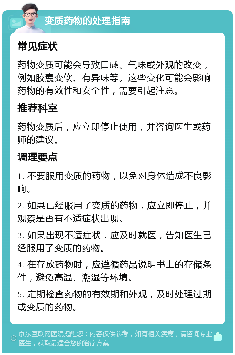 变质药物的处理指南 常见症状 药物变质可能会导致口感、气味或外观的改变，例如胶囊变软、有异味等。这些变化可能会影响药物的有效性和安全性，需要引起注意。 推荐科室 药物变质后，应立即停止使用，并咨询医生或药师的建议。 调理要点 1. 不要服用变质的药物，以免对身体造成不良影响。 2. 如果已经服用了变质的药物，应立即停止，并观察是否有不适症状出现。 3. 如果出现不适症状，应及时就医，告知医生已经服用了变质的药物。 4. 在存放药物时，应遵循药品说明书上的存储条件，避免高温、潮湿等环境。 5. 定期检查药物的有效期和外观，及时处理过期或变质的药物。