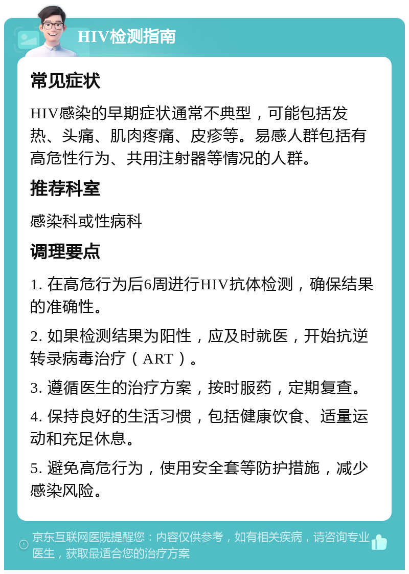 HIV检测指南 常见症状 HIV感染的早期症状通常不典型，可能包括发热、头痛、肌肉疼痛、皮疹等。易感人群包括有高危性行为、共用注射器等情况的人群。 推荐科室 感染科或性病科 调理要点 1. 在高危行为后6周进行HIV抗体检测，确保结果的准确性。 2. 如果检测结果为阳性，应及时就医，开始抗逆转录病毒治疗（ART）。 3. 遵循医生的治疗方案，按时服药，定期复查。 4. 保持良好的生活习惯，包括健康饮食、适量运动和充足休息。 5. 避免高危行为，使用安全套等防护措施，减少感染风险。