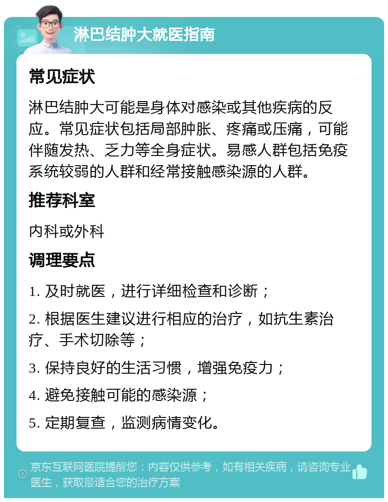 淋巴结肿大就医指南 常见症状 淋巴结肿大可能是身体对感染或其他疾病的反应。常见症状包括局部肿胀、疼痛或压痛，可能伴随发热、乏力等全身症状。易感人群包括免疫系统较弱的人群和经常接触感染源的人群。 推荐科室 内科或外科 调理要点 1. 及时就医，进行详细检查和诊断； 2. 根据医生建议进行相应的治疗，如抗生素治疗、手术切除等； 3. 保持良好的生活习惯，增强免疫力； 4. 避免接触可能的感染源； 5. 定期复查，监测病情变化。