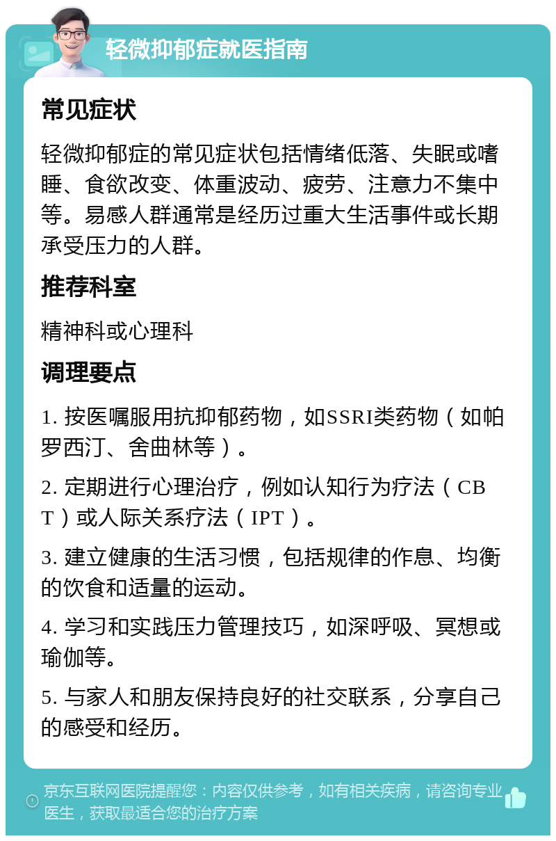 轻微抑郁症就医指南 常见症状 轻微抑郁症的常见症状包括情绪低落、失眠或嗜睡、食欲改变、体重波动、疲劳、注意力不集中等。易感人群通常是经历过重大生活事件或长期承受压力的人群。 推荐科室 精神科或心理科 调理要点 1. 按医嘱服用抗抑郁药物，如SSRI类药物（如帕罗西汀、舍曲林等）。 2. 定期进行心理治疗，例如认知行为疗法（CBT）或人际关系疗法（IPT）。 3. 建立健康的生活习惯，包括规律的作息、均衡的饮食和适量的运动。 4. 学习和实践压力管理技巧，如深呼吸、冥想或瑜伽等。 5. 与家人和朋友保持良好的社交联系，分享自己的感受和经历。