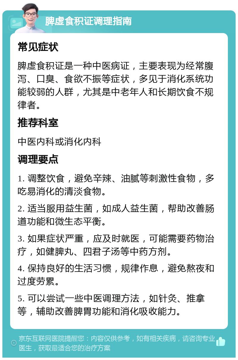 脾虚食积证调理指南 常见症状 脾虚食积证是一种中医病证，主要表现为经常腹泻、口臭、食欲不振等症状，多见于消化系统功能较弱的人群，尤其是中老年人和长期饮食不规律者。 推荐科室 中医内科或消化内科 调理要点 1. 调整饮食，避免辛辣、油腻等刺激性食物，多吃易消化的清淡食物。 2. 适当服用益生菌，如成人益生菌，帮助改善肠道功能和微生态平衡。 3. 如果症状严重，应及时就医，可能需要药物治疗，如健脾丸、四君子汤等中药方剂。 4. 保持良好的生活习惯，规律作息，避免熬夜和过度劳累。 5. 可以尝试一些中医调理方法，如针灸、推拿等，辅助改善脾胃功能和消化吸收能力。