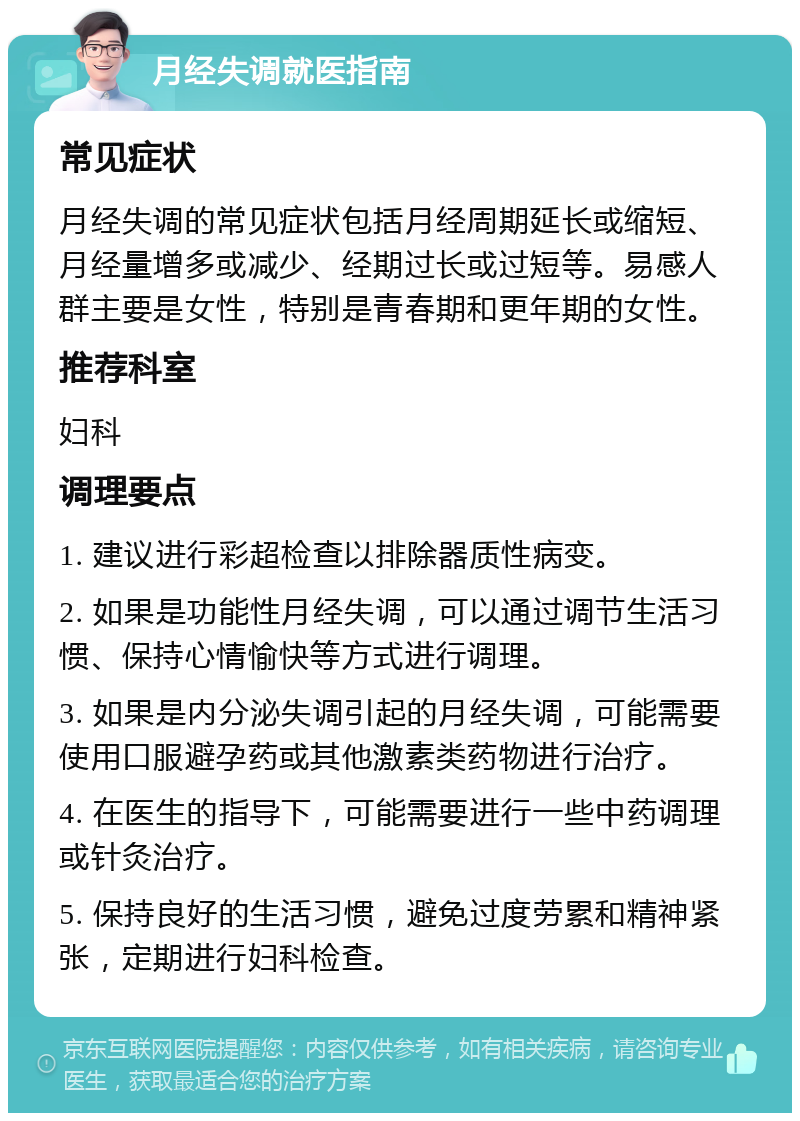 月经失调就医指南 常见症状 月经失调的常见症状包括月经周期延长或缩短、月经量增多或减少、经期过长或过短等。易感人群主要是女性，特别是青春期和更年期的女性。 推荐科室 妇科 调理要点 1. 建议进行彩超检查以排除器质性病变。 2. 如果是功能性月经失调，可以通过调节生活习惯、保持心情愉快等方式进行调理。 3. 如果是内分泌失调引起的月经失调，可能需要使用口服避孕药或其他激素类药物进行治疗。 4. 在医生的指导下，可能需要进行一些中药调理或针灸治疗。 5. 保持良好的生活习惯，避免过度劳累和精神紧张，定期进行妇科检查。