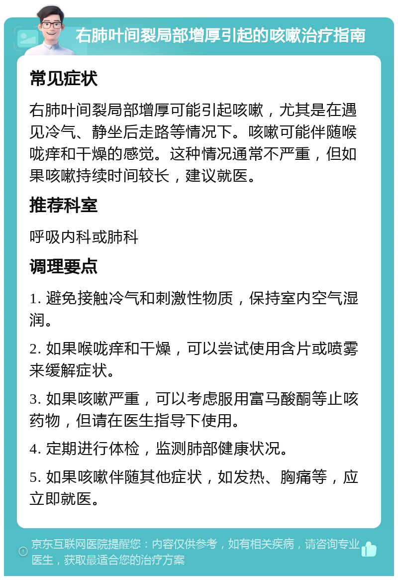 右肺叶间裂局部增厚引起的咳嗽治疗指南 常见症状 右肺叶间裂局部增厚可能引起咳嗽，尤其是在遇见冷气、静坐后走路等情况下。咳嗽可能伴随喉咙痒和干燥的感觉。这种情况通常不严重，但如果咳嗽持续时间较长，建议就医。 推荐科室 呼吸内科或肺科 调理要点 1. 避免接触冷气和刺激性物质，保持室内空气湿润。 2. 如果喉咙痒和干燥，可以尝试使用含片或喷雾来缓解症状。 3. 如果咳嗽严重，可以考虑服用富马酸酮等止咳药物，但请在医生指导下使用。 4. 定期进行体检，监测肺部健康状况。 5. 如果咳嗽伴随其他症状，如发热、胸痛等，应立即就医。