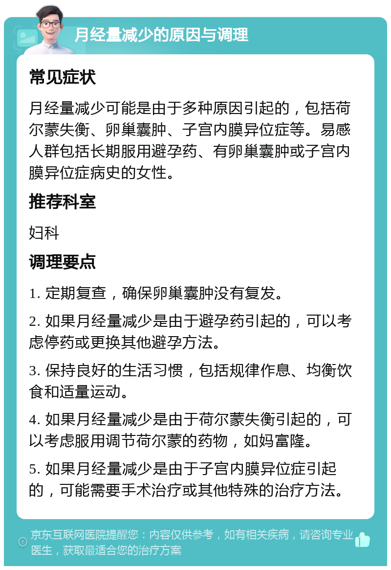 月经量减少的原因与调理 常见症状 月经量减少可能是由于多种原因引起的，包括荷尔蒙失衡、卵巢囊肿、子宫内膜异位症等。易感人群包括长期服用避孕药、有卵巢囊肿或子宫内膜异位症病史的女性。 推荐科室 妇科 调理要点 1. 定期复查，确保卵巢囊肿没有复发。 2. 如果月经量减少是由于避孕药引起的，可以考虑停药或更换其他避孕方法。 3. 保持良好的生活习惯，包括规律作息、均衡饮食和适量运动。 4. 如果月经量减少是由于荷尔蒙失衡引起的，可以考虑服用调节荷尔蒙的药物，如妈富隆。 5. 如果月经量减少是由于子宫内膜异位症引起的，可能需要手术治疗或其他特殊的治疗方法。