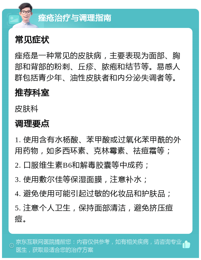 痤疮治疗与调理指南 常见症状 痤疮是一种常见的皮肤病，主要表现为面部、胸部和背部的粉刺、丘疹、脓疱和结节等。易感人群包括青少年、油性皮肤者和内分泌失调者等。 推荐科室 皮肤科 调理要点 1. 使用含有水杨酸、苯甲酸或过氧化苯甲酰的外用药物，如多西环素、克林霉素、祛痘霜等； 2. 口服维生素B6和解毒胶囊等中成药； 3. 使用敷尔佳等保湿面膜，注意补水； 4. 避免使用可能引起过敏的化妆品和护肤品； 5. 注意个人卫生，保持面部清洁，避免挤压痘痘。