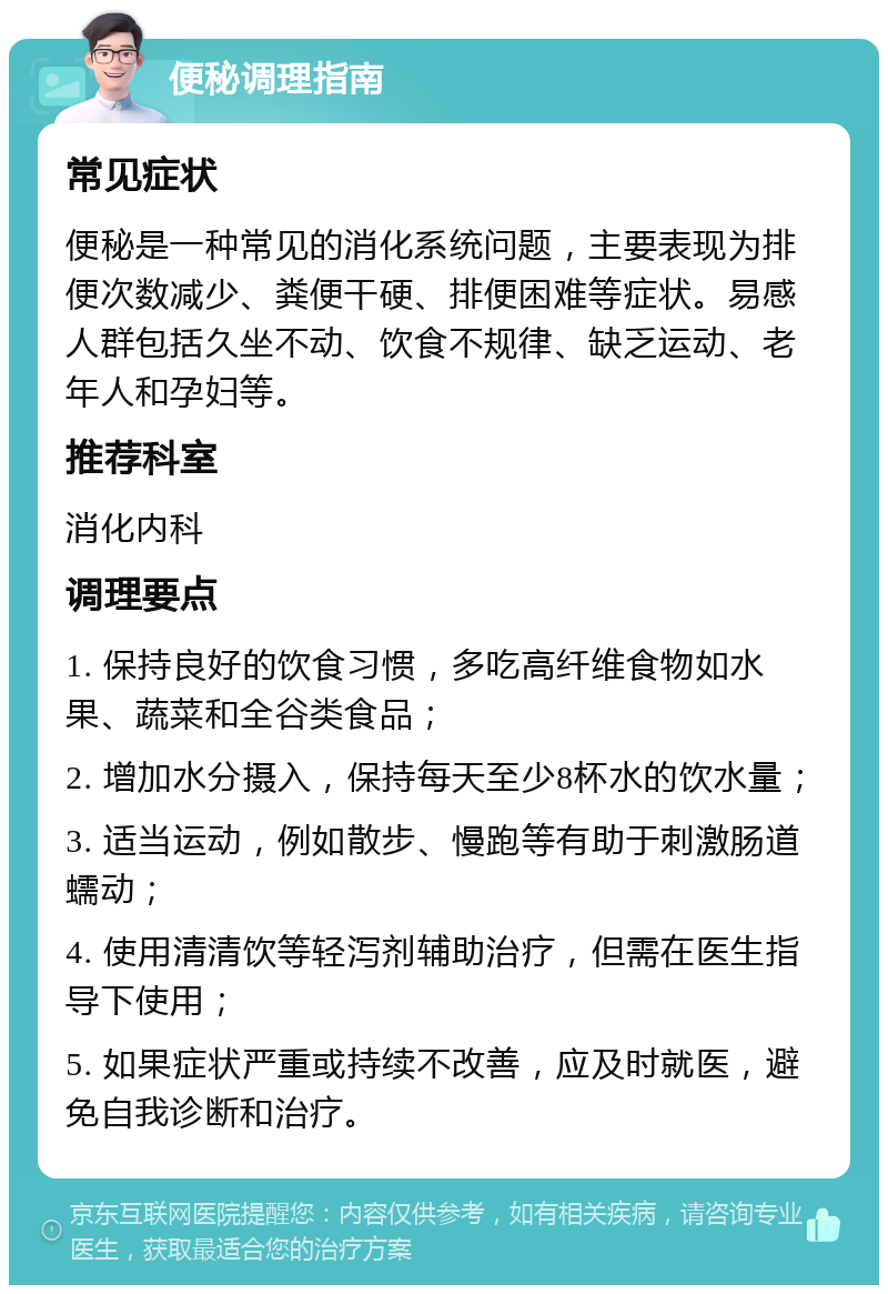 便秘调理指南 常见症状 便秘是一种常见的消化系统问题，主要表现为排便次数减少、粪便干硬、排便困难等症状。易感人群包括久坐不动、饮食不规律、缺乏运动、老年人和孕妇等。 推荐科室 消化内科 调理要点 1. 保持良好的饮食习惯，多吃高纤维食物如水果、蔬菜和全谷类食品； 2. 增加水分摄入，保持每天至少8杯水的饮水量； 3. 适当运动，例如散步、慢跑等有助于刺激肠道蠕动； 4. 使用清清饮等轻泻剂辅助治疗，但需在医生指导下使用； 5. 如果症状严重或持续不改善，应及时就医，避免自我诊断和治疗。